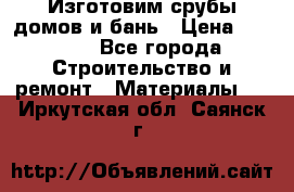  Изготовим срубы домов и бань › Цена ­ 1 000 - Все города Строительство и ремонт » Материалы   . Иркутская обл.,Саянск г.